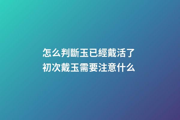 怎么判斷玉已經戴活了 初次戴玉需要注意什么
